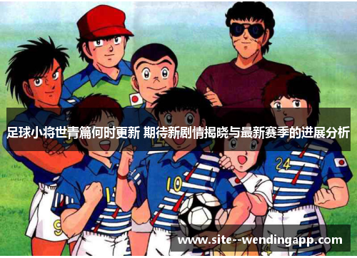 足球小将世青篇何时更新 期待新剧情揭晓与最新赛季的进展分析