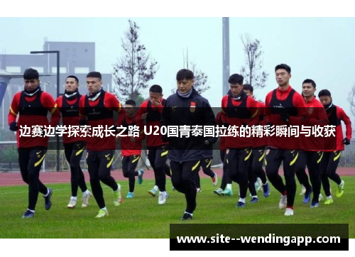 边赛边学探索成长之路 U20国青泰国拉练的精彩瞬间与收获