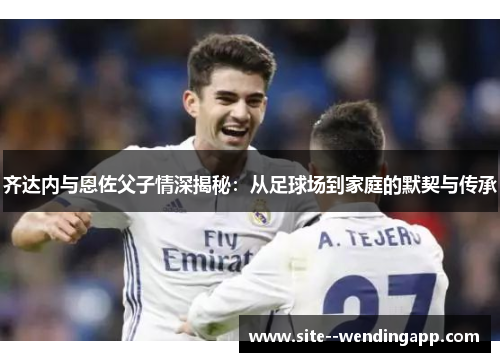 齐达内与恩佐父子情深揭秘:从足球场到家庭的默契与传承 齐达内与恩佐父子情深揭秘:从足球场到家庭的默契与传承
