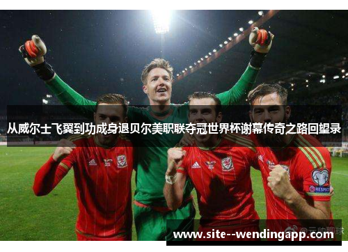 从威尔士飞翼到功成身退贝尔美职联夺冠世界杯谢幕传奇之路回望录 从威尔士飞翼到功成身退贝尔美职联夺冠世界杯谢幕传奇之路回望录