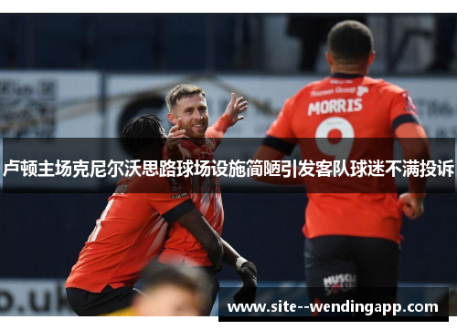 卢顿主场克尼尔沃思路球场设施简陋引发客队球迷不满投诉 卢顿主场克尼尔沃思路球场设施简陋引发客队球迷不满投诉