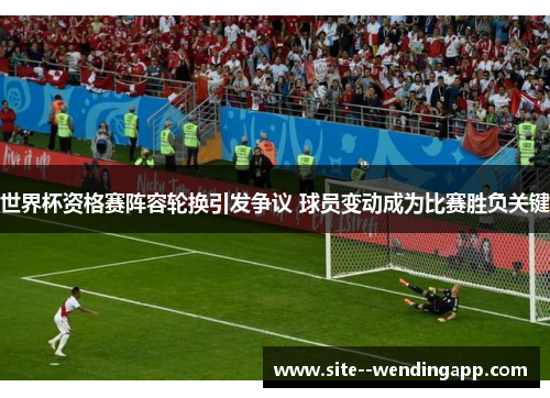 世界杯资格赛阵容轮换引发争议 球员变动成为比赛胜负关键 世界杯资格赛阵容轮换引发争议 球员变动成为比赛胜负关键