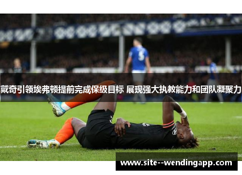 戴奇引领埃弗顿提前完成保级目标 展现强大执教能力和团队凝聚力