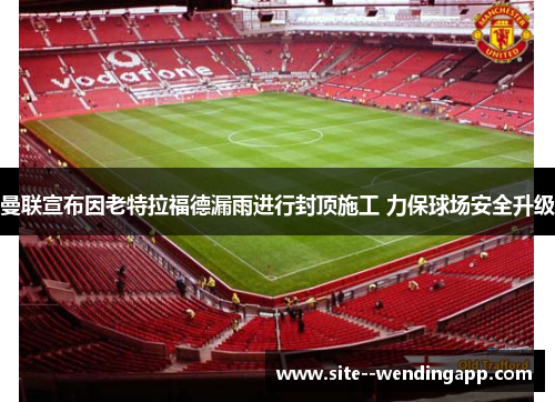 曼联宣布因老特拉福德漏雨进行封顶施工 力保球场安全升级