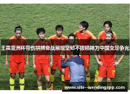 王霜亚洲杯带伤拼搏奋战展现坚韧不拔精神为中国女足争光 王霜亚洲杯带伤拼搏奋战展现坚韧不拔精神为中国女足争光