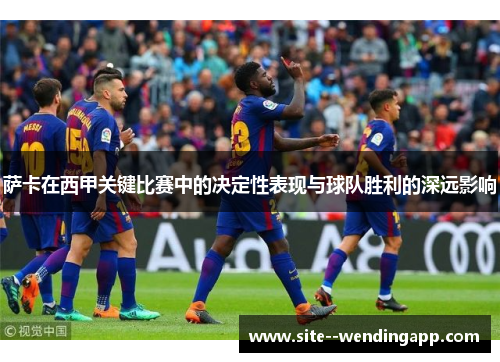萨卡在西甲关键比赛中的决定性表现与球队胜利的深远影响 萨卡在西甲关键比赛中的决定性表现与球队胜利的深远影响